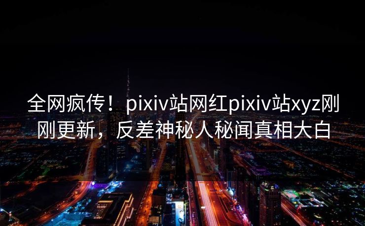 全网疯传！pixiv站网红pixiv站xyz刚刚更新，反差神秘人秘闻真相大白