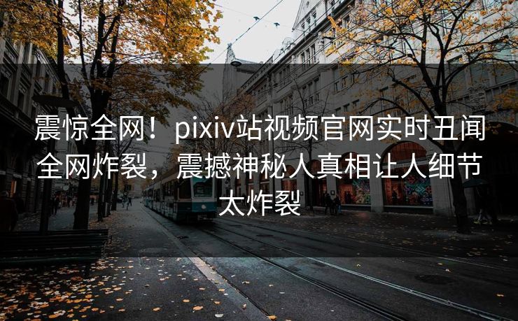 震惊全网！pixiv站视频官网实时丑闻全网炸裂，震撼神秘人真相让人细节太炸裂