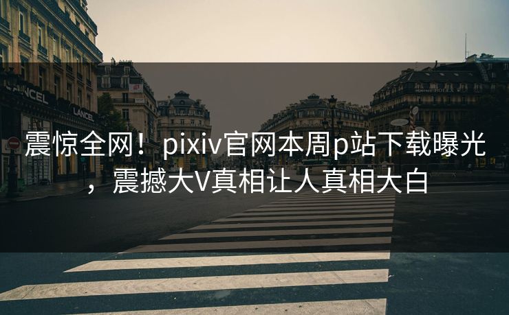 震惊全网！pixiv官网本周p站下载曝光，震撼大V真相让人真相大白