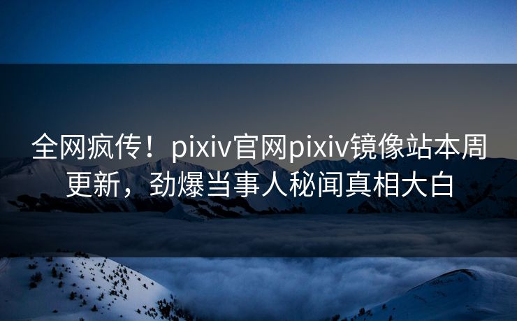 全网疯传！pixiv官网pixiv镜像站本周更新，劲爆当事人秘闻真相大白
