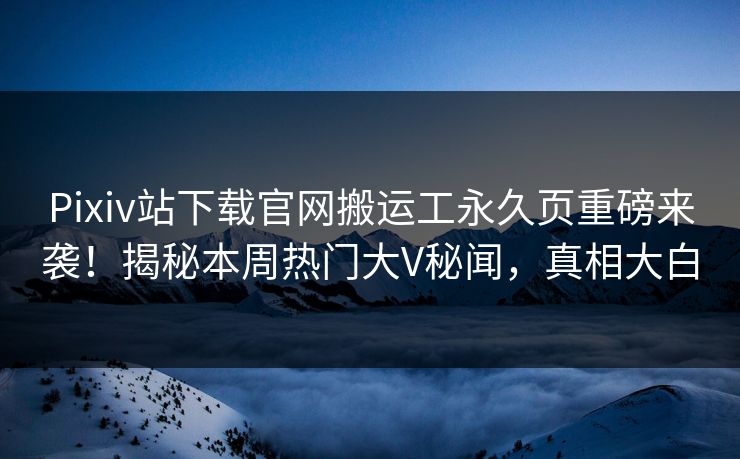 Pixiv站下载官网搬运工永久页重磅来袭！揭秘本周热门大V秘闻，真相大白