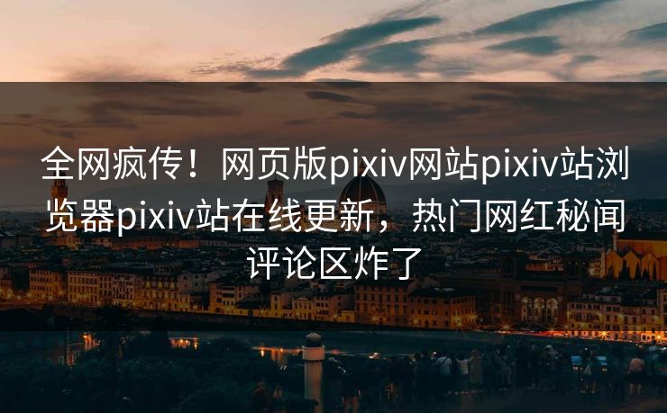 全网疯传！网页版pixiv网站pixiv站浏览器pixiv站在线更新，热门网红秘闻评论区炸了