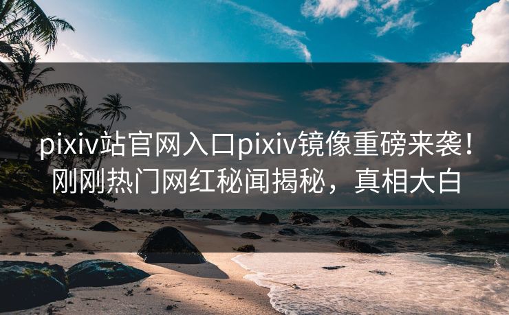 pixiv站官网入口pixiv镜像重磅来袭！刚刚热门网红秘闻揭秘，真相大白