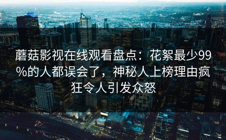 蘑菇影视在线观看盘点：花絮最少99%的人都误会了，神秘人上榜理由疯狂令人引发众怒