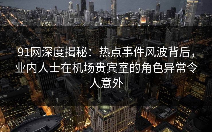 91网深度揭秘：热点事件风波背后，业内人士在机场贵宾室的角色异常令人意外