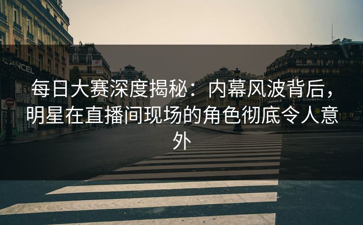 每日大赛深度揭秘：内幕风波背后，明星在直播间现场的角色彻底令人意外