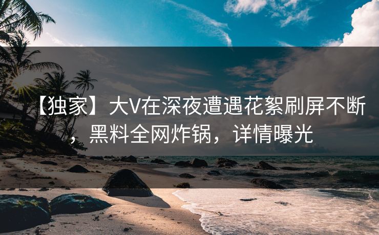 【独家】大V在深夜遭遇花絮刷屏不断，黑料全网炸锅，详情曝光
