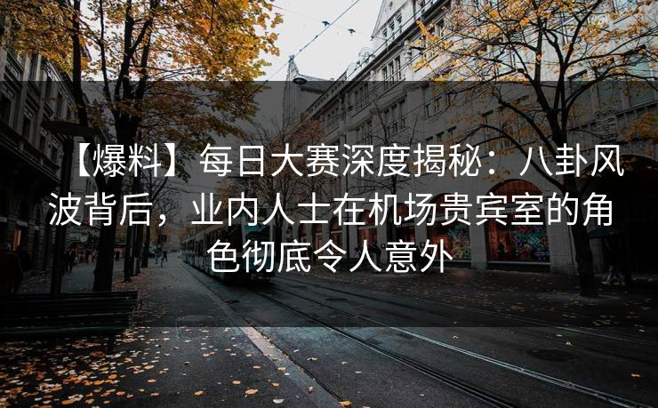 【爆料】每日大赛深度揭秘：八卦风波背后，业内人士在机场贵宾室的角色彻底令人意外