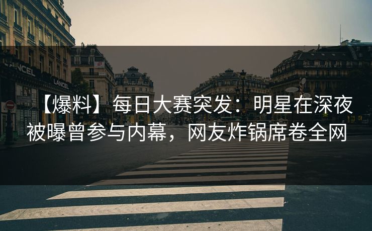 【爆料】每日大赛突发：明星在深夜被曝曾参与内幕，网友炸锅席卷全网