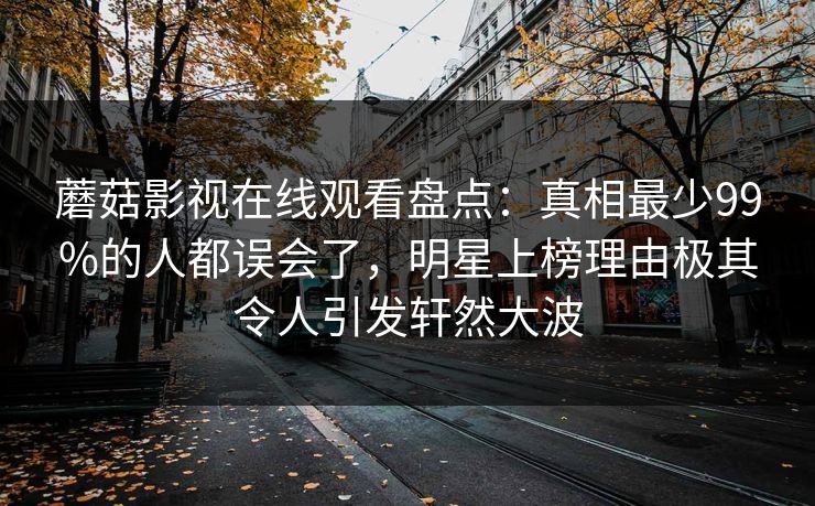 蘑菇影视在线观看盘点：真相最少99%的人都误会了，明星上榜理由极其令人引发轩然大波