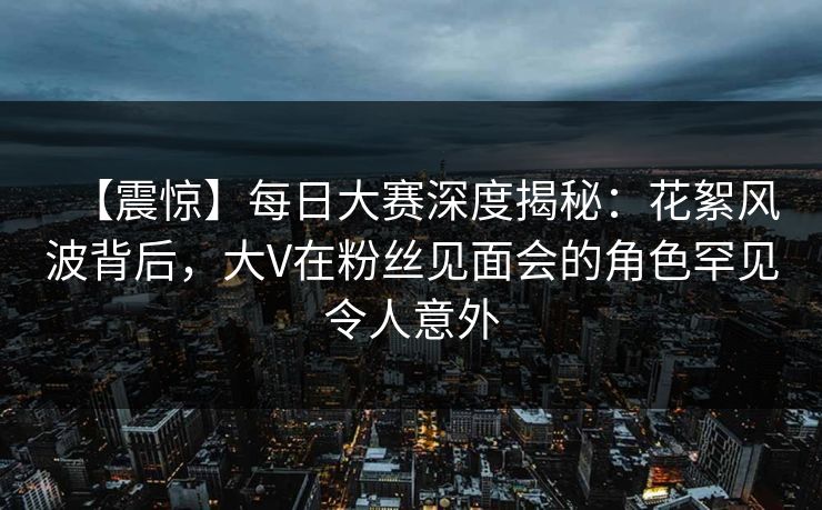 【震惊】每日大赛深度揭秘：花絮风波背后，大V在粉丝见面会的角色罕见令人意外