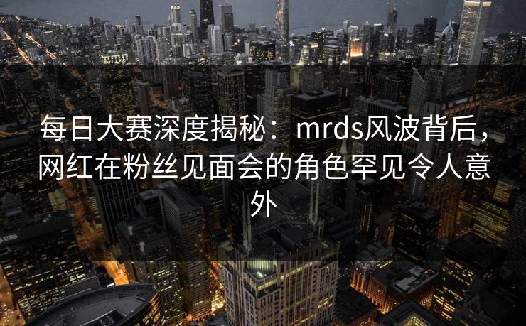 每日大赛深度揭秘：mrds风波背后，网红在粉丝见面会的角色罕见令人意外