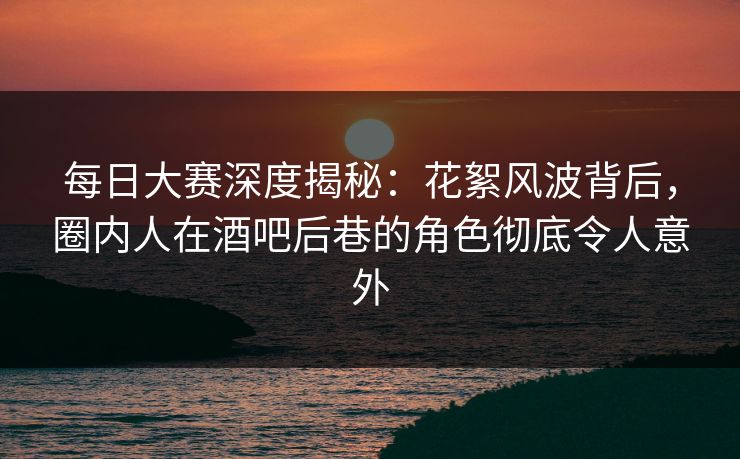 每日大赛深度揭秘：花絮风波背后，圈内人在酒吧后巷的角色彻底令人意外