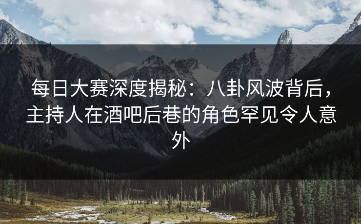 每日大赛深度揭秘：八卦风波背后，主持人在酒吧后巷的角色罕见令人意外