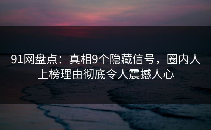 91网盘点：真相9个隐藏信号，圈内人上榜理由彻底令人震撼人心