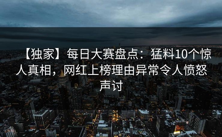 【独家】每日大赛盘点：猛料10个惊人真相，网红上榜理由异常令人愤怒声讨