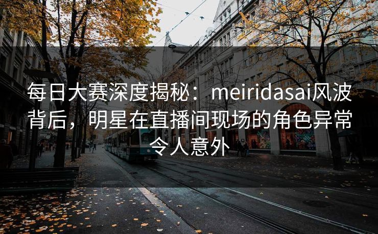每日大赛深度揭秘：meiridasai风波背后，明星在直播间现场的角色异常令人意外