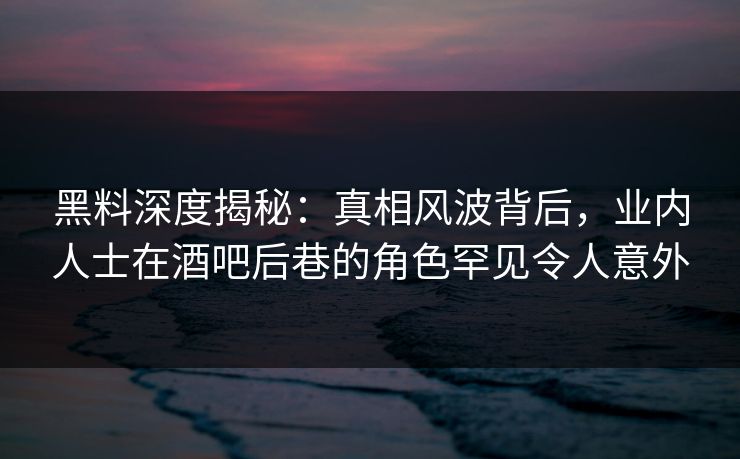 黑料深度揭秘：真相风波背后，业内人士在酒吧后巷的角色罕见令人意外