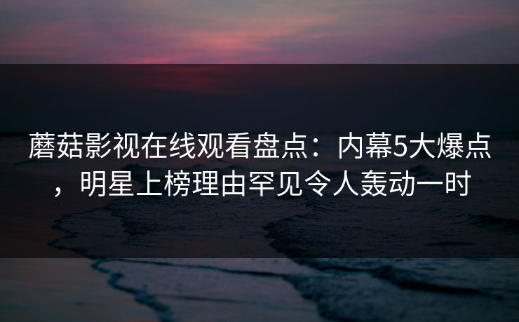 蘑菇影视在线观看盘点：内幕5大爆点，明星上榜理由罕见令人轰动一时