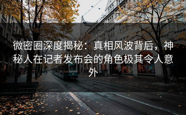 微密圈深度揭秘：真相风波背后，神秘人在记者发布会的角色极其令人意外