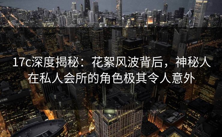 17c深度揭秘：花絮风波背后，神秘人在私人会所的角色极其令人意外
