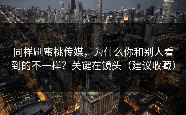 同样刷蜜桃传媒，为什么你和别人看到的不一样？关键在镜头（建议收藏）