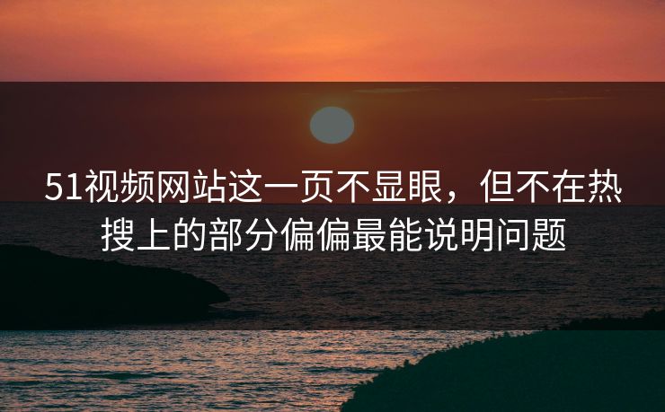 51视频网站这一页不显眼，但不在热搜上的部分偏偏最能说明问题