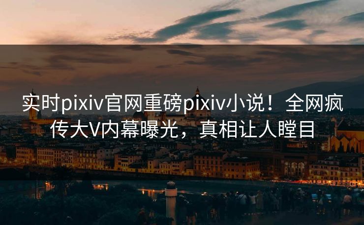 实时pixiv官网重磅pixiv小说！全网疯传大V内幕曝光，真相让人瞠目