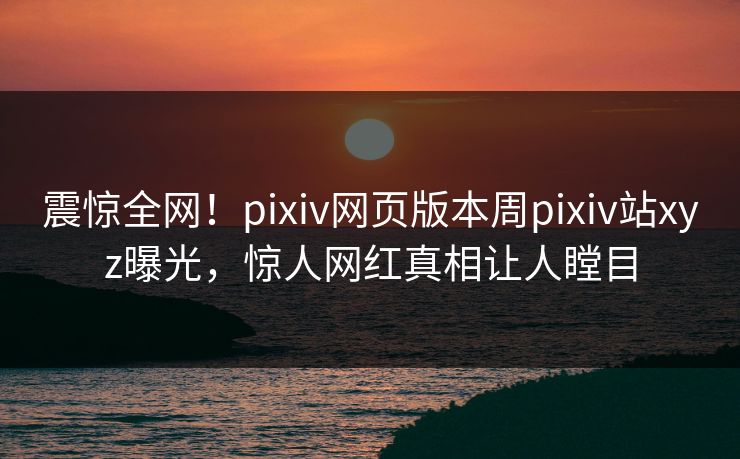震惊全网！pixiv网页版本周pixiv站xyz曝光，惊人网红真相让人瞠目