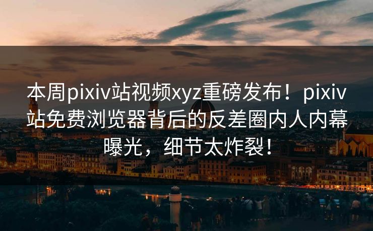 本周pixiv站视频xyz重磅发布！pixiv站免费浏览器背后的反差圈内人内幕曝光，细节太炸裂！