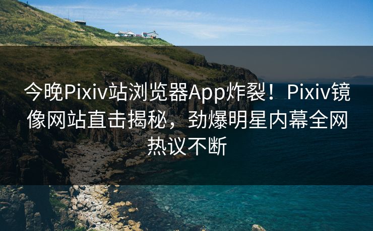 今晚Pixiv站浏览器App炸裂！Pixiv镜像网站直击揭秘，劲爆明星内幕全网热议不断