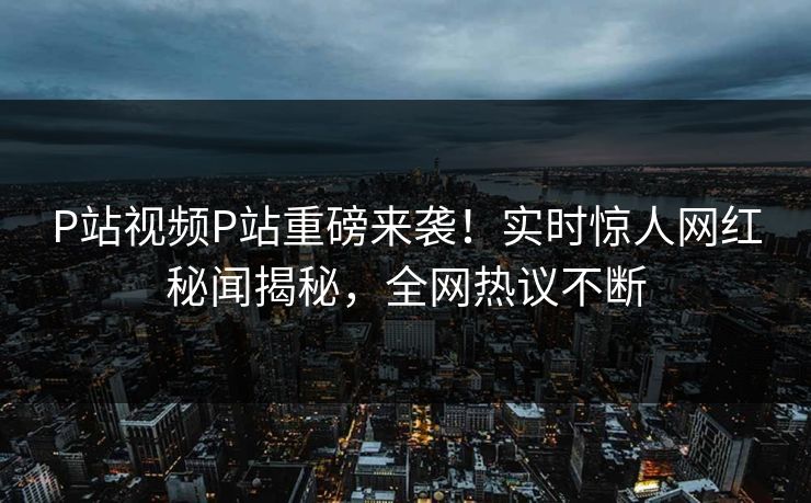 P站视频P站重磅来袭！实时惊人网红秘闻揭秘，全网热议不断