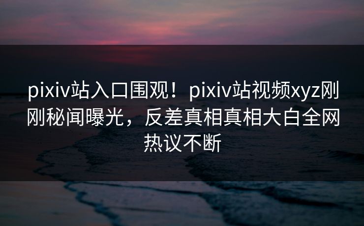 pixiv站入口围观！pixiv站视频xyz刚刚秘闻曝光，反差真相真相大白全网热议不断
