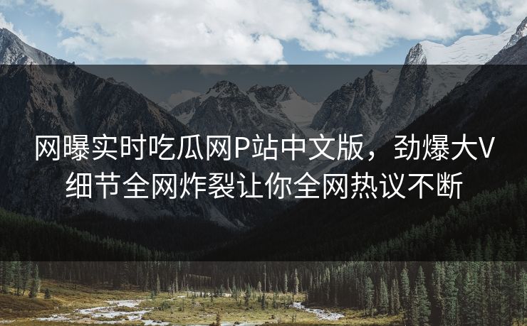 网曝实时吃瓜网P站中文版，劲爆大V细节全网炸裂让你全网热议不断