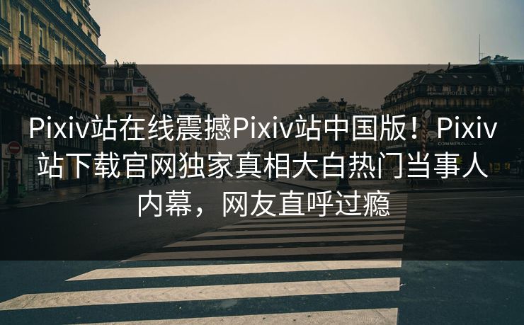 Pixiv站在线震撼Pixiv站中国版！Pixiv站下载官网独家真相大白热门当事人内幕，网友直呼过瘾