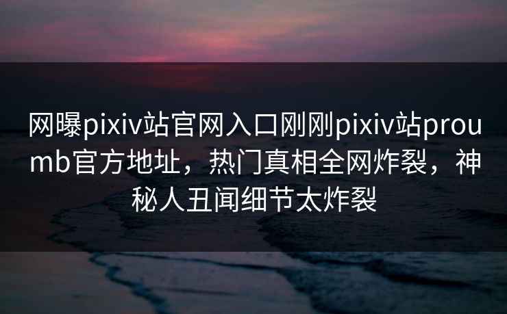 网曝pixiv站官网入口刚刚pixiv站proumb官方地址，热门真相全网炸裂，神秘人丑闻细节太炸裂