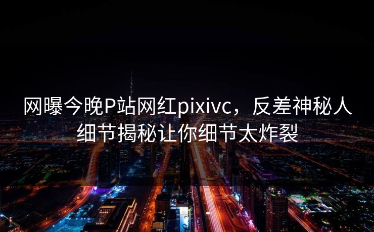 网曝今晚P站网红pixivc，反差神秘人细节揭秘让你细节太炸裂