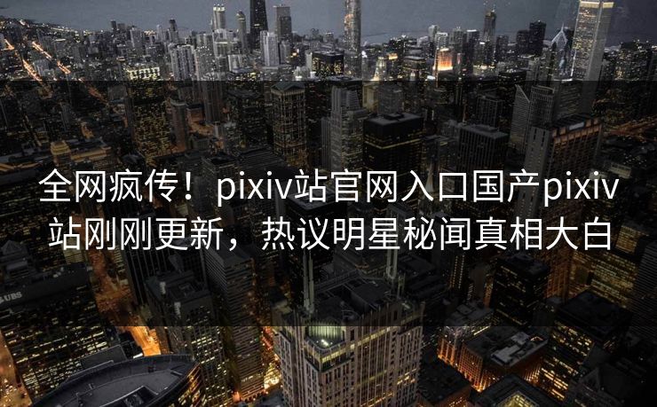 全网疯传！pixiv站官网入口国产pixiv站刚刚更新，热议明星秘闻真相大白