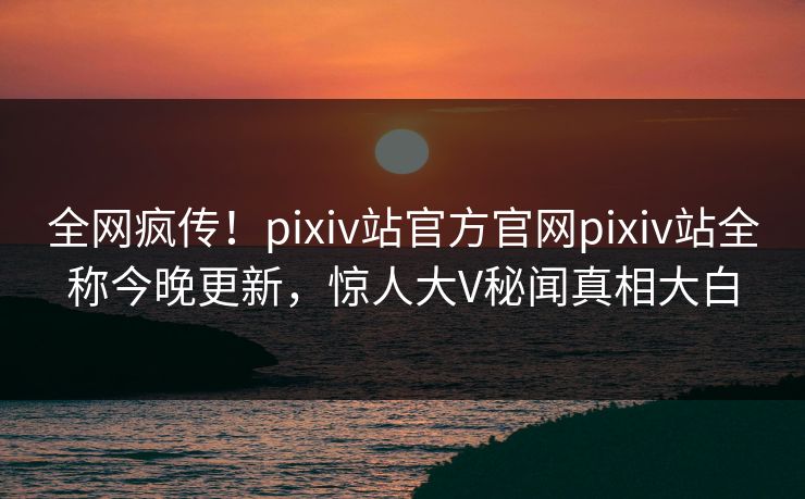 全网疯传！pixiv站官方官网pixiv站全称今晚更新，惊人大V秘闻真相大白