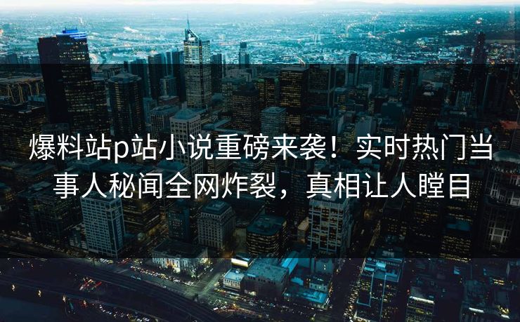 爆料站p站小说重磅来袭！实时热门当事人秘闻全网炸裂，真相让人瞠目