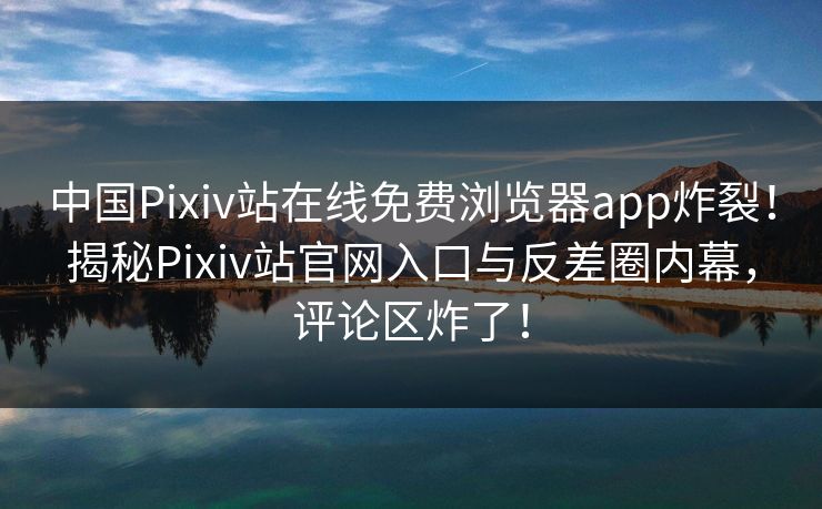中国Pixiv站在线免费浏览器app炸裂！揭秘Pixiv站官网入口与反差圈内幕，评论区炸了！