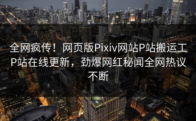 全网疯传！网页版Pixiv网站P站搬运工P站在线更新，劲爆网红秘闻全网热议不断