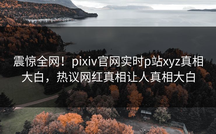 震惊全网！pixiv官网实时p站xyz真相大白，热议网红真相让人真相大白