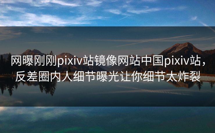 网曝刚刚pixiv站镜像网站中国pixiv站，反差圈内人细节曝光让你细节太炸裂