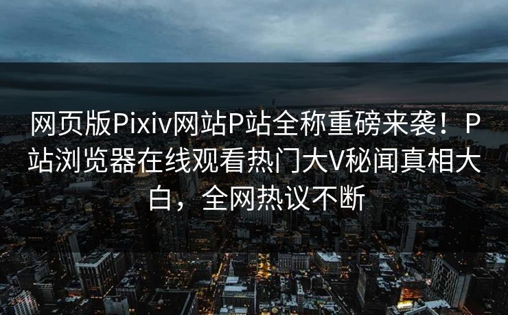 网页版Pixiv网站P站全称重磅来袭！P站浏览器在线观看热门大V秘闻真相大白，全网热议不断