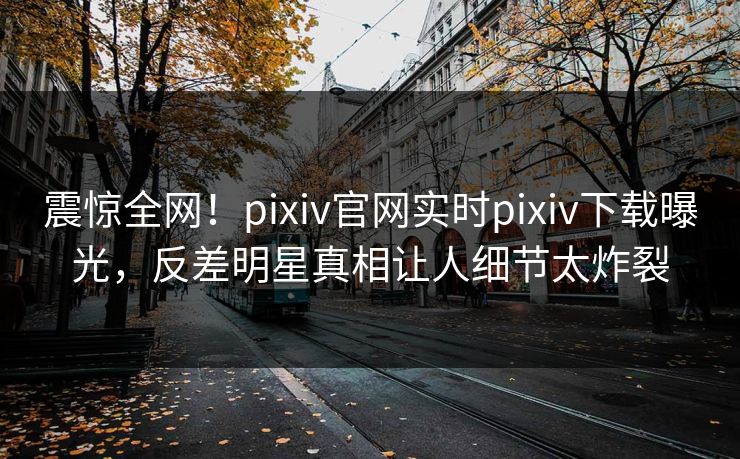 震惊全网！pixiv官网实时pixiv下载曝光，反差明星真相让人细节太炸裂