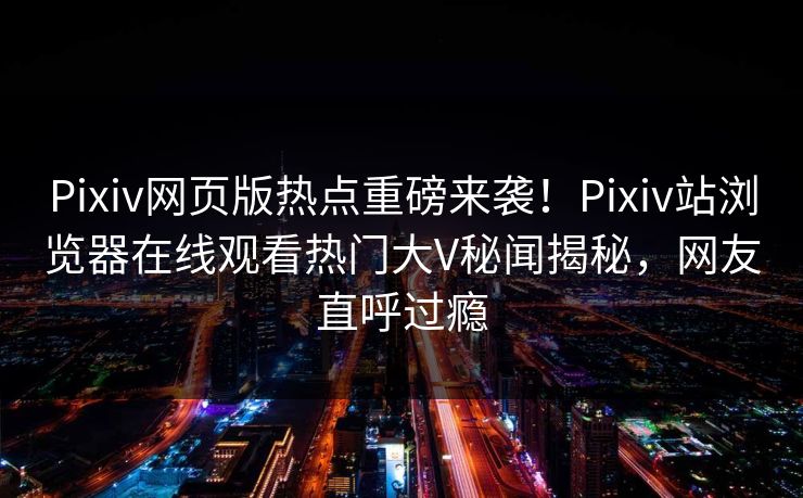 Pixiv网页版热点重磅来袭！Pixiv站浏览器在线观看热门大V秘闻揭秘，网友直呼过瘾