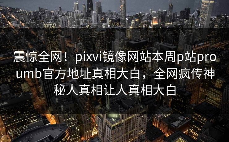 震惊全网！pixvi镜像网站本周p站proumb官方地址真相大白，全网疯传神秘人真相让人真相大白