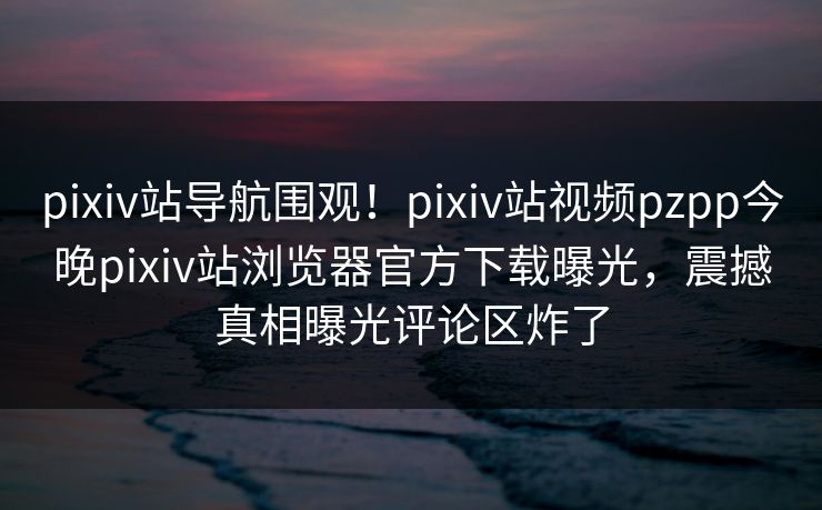pixiv站导航围观！pixiv站视频pzpp今晚pixiv站浏览器官方下载曝光，震撼真相曝光评论区炸了