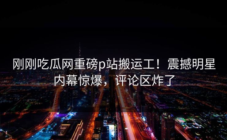 刚刚吃瓜网重磅p站搬运工！震撼明星内幕惊爆，评论区炸了